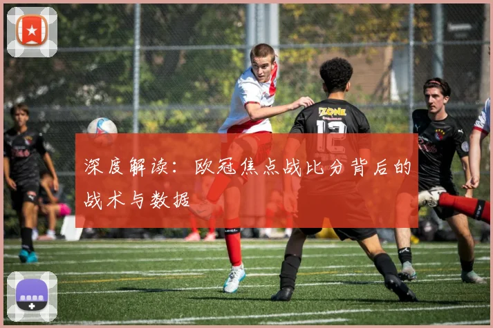 深度解读：欧冠焦点战比分背后的战术与数据