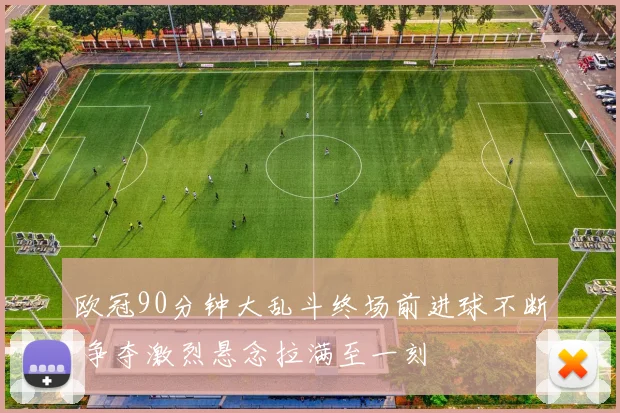 欧冠90分钟大乱斗终场前进球不断 争夺激烈悬念拉满至一刻