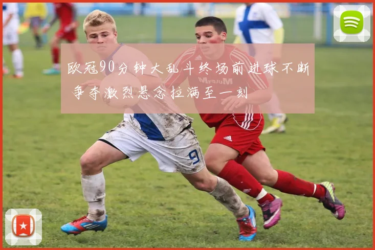 欧冠90分钟大乱斗终场前进球不断 争夺激烈悬念拉满至一刻