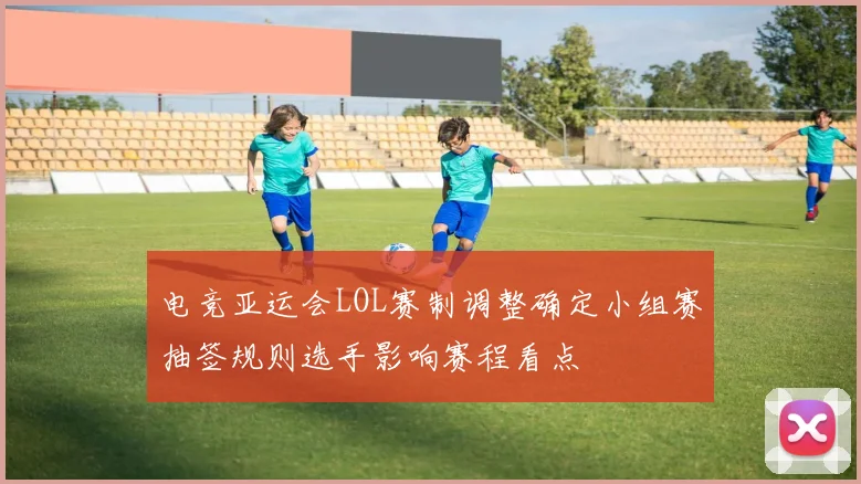 电竞亚运会LOL赛制调整确定小组赛抽签规则选手影响赛程看点