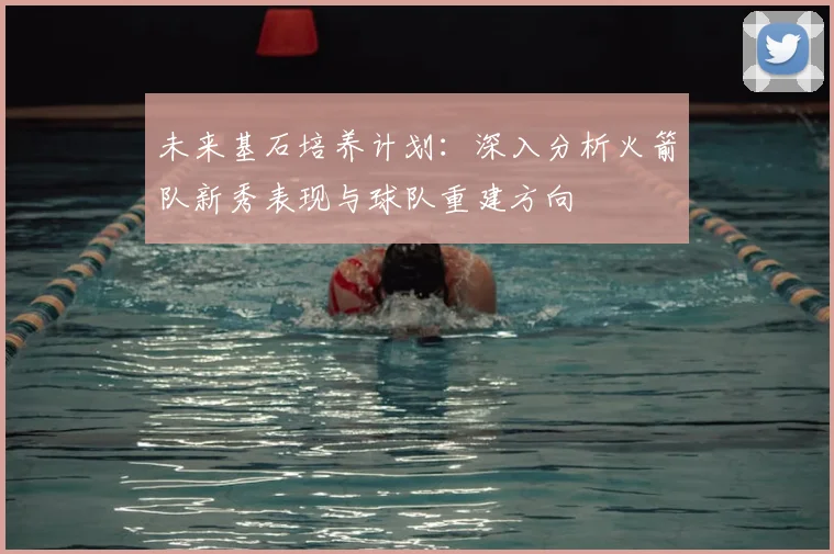 未来基石培养计划：深入分析火箭队新秀表现与球队重建方向