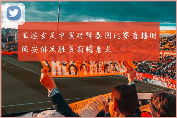 亚运女足中国对阵泰国比赛直播时间安排及胜负前瞻看点