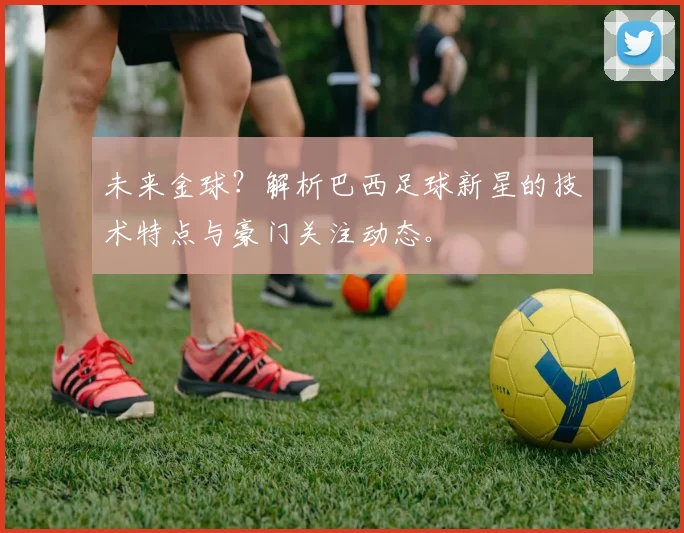 未来金球？解析巴西足球新星的技术特点与豪门关注动态。