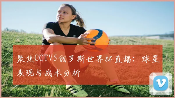 聚焦CCTV5俄罗斯世界杯直播：球星表现与战术分析